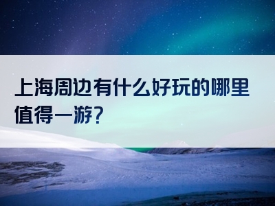 上海周边有什么好玩的哪里值得一游？