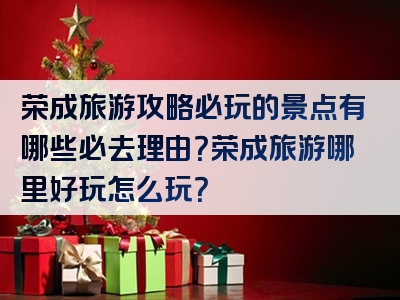 荣成旅游攻略必玩的景点有哪些必去理由？荣成旅游哪里好玩怎么玩？