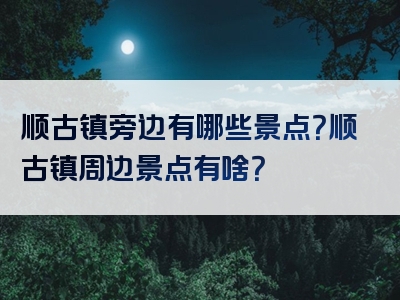 顺古镇旁边有哪些景点？顺古镇周边景点有啥？