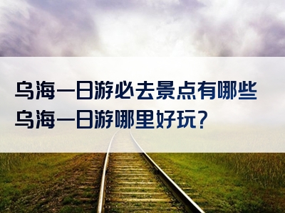 乌海一日游必去景点有哪些乌海一日游哪里好玩？