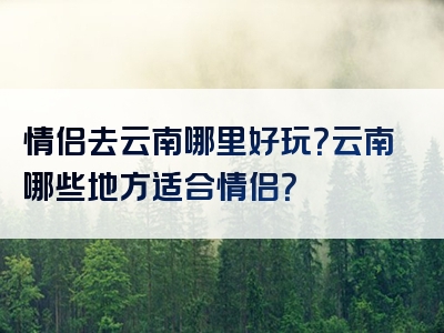 情侣去云南哪里好玩？云南哪些地方适合情侣？