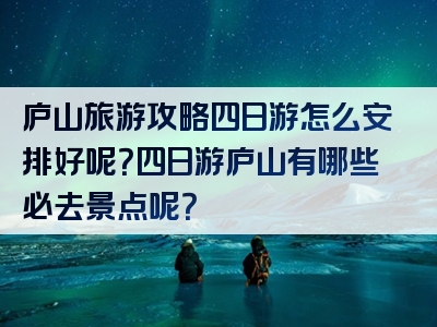 庐山旅游攻略四日游怎么安排好呢？四日游庐山有哪些必去景点呢？