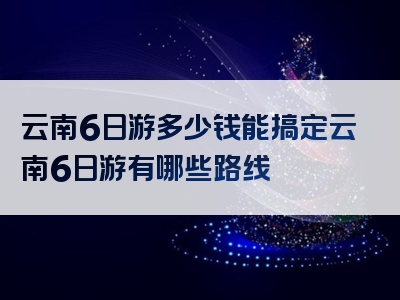 云南6日游多少钱能搞定云南6日游有哪些路线