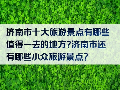 济南市十大旅游景点有哪些值得一去的地方？济南市还有哪些小众旅游景点？