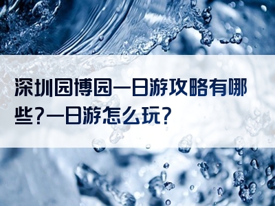 深圳园博园一日游攻略有哪些？一日游怎么玩？