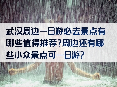 武汉周边一日游必去景点有哪些值得推荐？周边还有哪些小众景点可一日游？