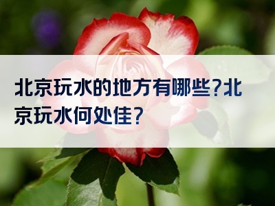 北京玩水的地方有哪些？北京玩水何处佳？