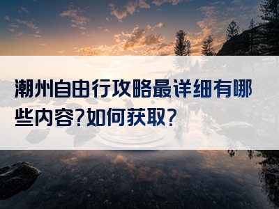 潮州自由行攻略最详细有哪些内容？如何获取？