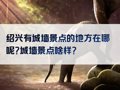 绍兴有城墙景点的地方在哪呢？城墙景点啥样？