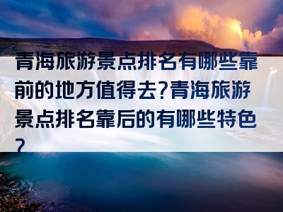 青海旅游景点排名有哪些靠前的地方值得去？青海旅游景点排名靠后的有哪些特色？