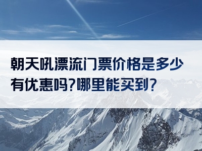 朝天吼漂流门票价格是多少有优惠吗？哪里能买到？