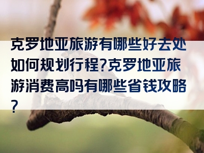 克罗地亚旅游有哪些好去处如何规划行程？克罗地亚旅游消费高吗有哪些省钱攻略？