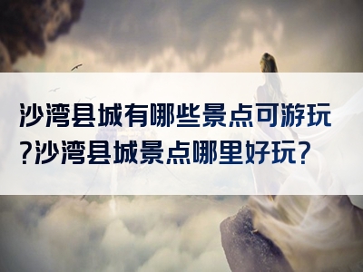 沙湾县城有哪些景点可游玩？沙湾县城景点哪里好玩？