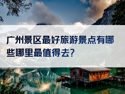 广州景区最好旅游景点有哪些哪里最值得去？