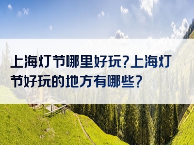 上海灯节哪里好玩？上海灯节好玩的地方有哪些？