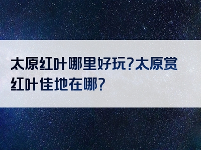 太原红叶哪里好玩？太原赏红叶佳地在哪？