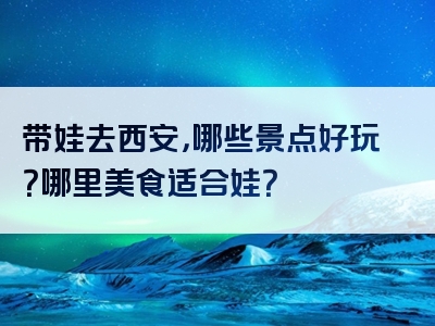 带娃去西安，哪些景点好玩？哪里美食适合娃？