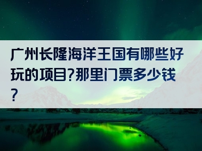 广州长隆海洋王国有哪些好玩的项目？那里门票多少钱？