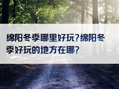 绵阳冬季哪里好玩？绵阳冬季好玩的地方在哪？