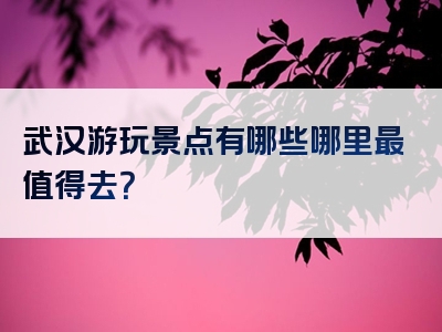 武汉游玩景点有哪些哪里最值得去？