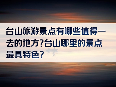 台山旅游景点有哪些值得一去的地方？台山哪里的景点最具特色？