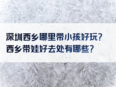 深圳西乡哪里带小孩好玩？西乡带娃好去处有哪些？