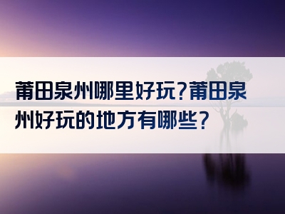 莆田泉州哪里好玩？莆田泉州好玩的地方有哪些？