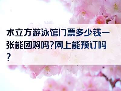 水立方游泳馆门票多少钱一张能团购吗？网上能预订吗？