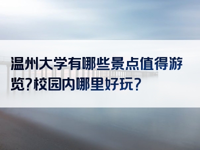 温州大学有哪些景点值得游览？校园内哪里好玩？