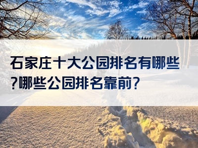 石家庄十大公园排名有哪些？哪些公园排名靠前？