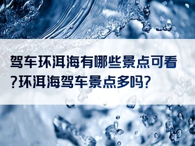 驾车环洱海有哪些景点可看？环洱海驾车景点多吗？