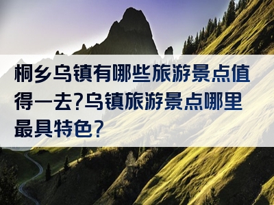 桐乡乌镇有哪些旅游景点值得一去？乌镇旅游景点哪里最具特色？