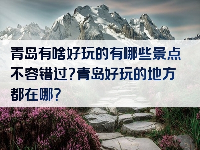 青岛有啥好玩的有哪些景点不容错过？青岛好玩的地方都在哪？