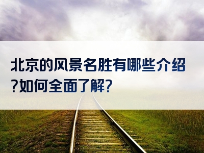 北京的风景名胜有哪些介绍？如何全面了解？