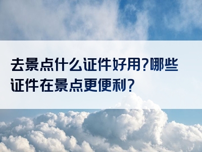 去景点什么证件好用？哪些证件在景点更便利？