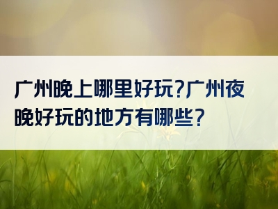 广州晚上哪里好玩？广州夜晚好玩的地方有哪些？