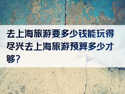 去上海旅游要多少钱能玩得尽兴去上海旅游预算多少才够？
