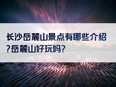 长沙岳麓山景点有哪些介绍？岳麓山好玩吗？