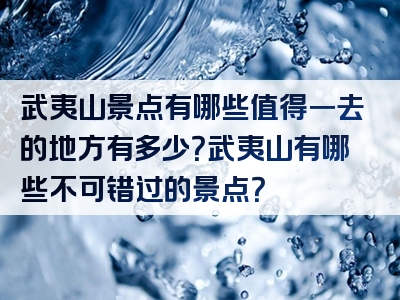 武夷山景点有哪些值得一去的地方有多少？武夷山有哪些不可错过的景点？