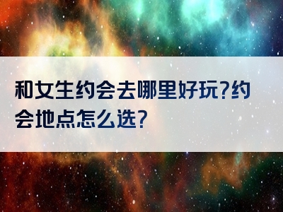 和女生约会去哪里好玩？约会地点怎么选？