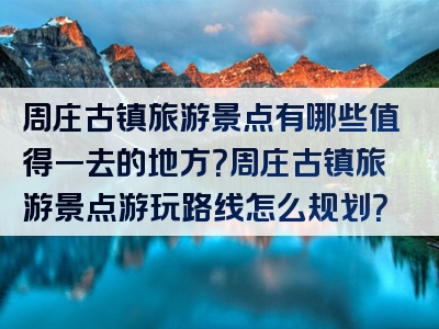 周庄古镇旅游景点有哪些值得一去的地方？周庄古镇旅游景点游玩路线怎么规划？