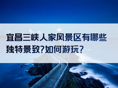 宜昌三峡人家风景区有哪些独特景致？如何游玩？