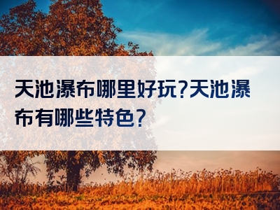 天池瀑布哪里好玩？天池瀑布有哪些特色？