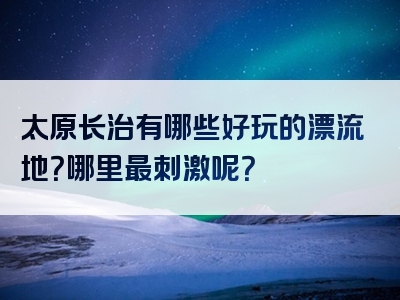 太原长治有哪些好玩的漂流地？哪里最刺激呢？