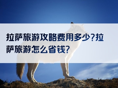 拉萨旅游攻略费用多少？拉萨旅游怎么省钱？