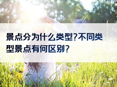 景点分为什么类型？不同类型景点有何区别？