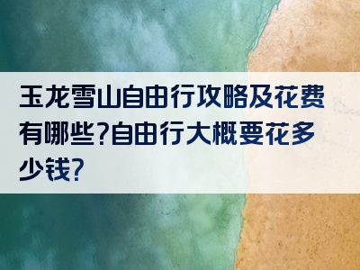 玉龙雪山自由行攻略及花费有哪些？自由行大概要花多少钱？