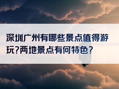 深圳广州有哪些景点值得游玩？两地景点有何特色？