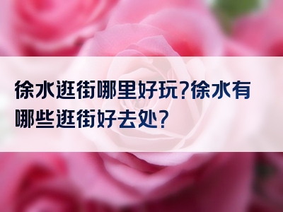 徐水逛街哪里好玩？徐水有哪些逛街好去处？