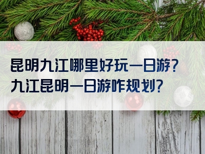 昆明九江哪里好玩一日游？九江昆明一日游咋规划？